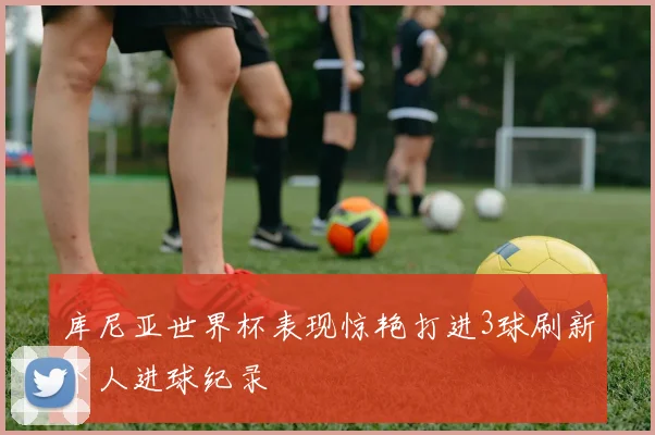 库尼亚世界杯表现惊艳打进3球刷新个人进球纪录