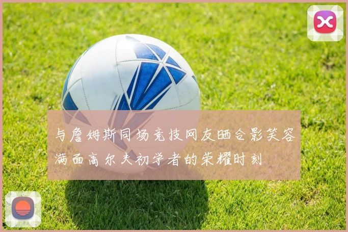 与詹姆斯同场竞技网友晒合影笑容满面高尔夫初学者的荣耀时刻
