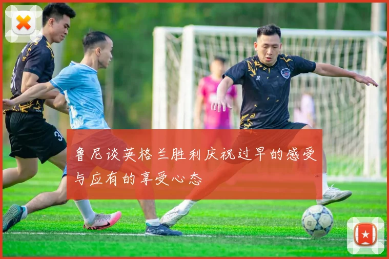 鲁尼谈英格兰胜利庆祝过早的感受与应有的享受心态