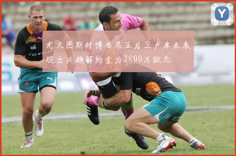 尤文图斯对博洛尼亚后卫卢库米表现出兴趣解约金为2800万欧元