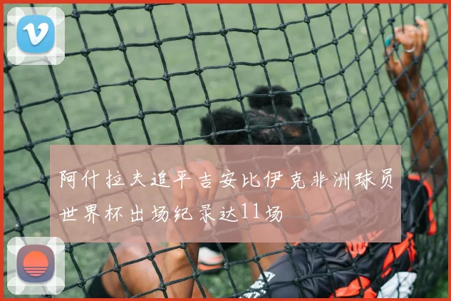 阿什拉夫追平吉安比伊克非洲球员世界杯出场纪录达11场
