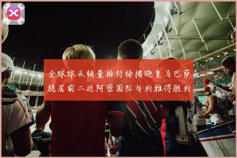 全球球衣销量排行榜揭晓皇马巴萨稳居前二迈阿密国际与利雅得胜利表现抢眼