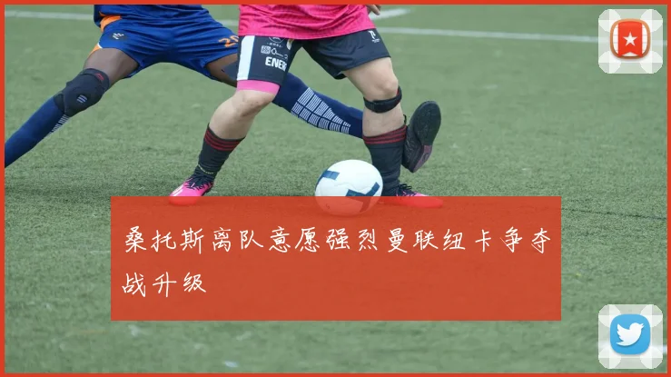桑托斯离队意愿强烈曼联纽卡争夺战升级
