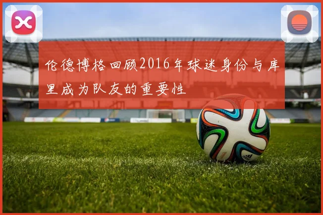 伦德博格回顾2016年球迷身份与库里成为队友的重要性