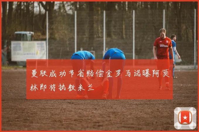 曼联成功节省赔偿金罗马诺曝阿莫林即将执教米兰