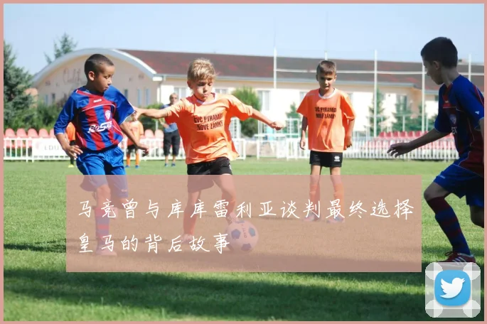 马竞曾与库库雷利亚谈判最终选择皇马的背后故事