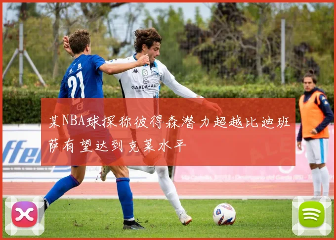 某NBA球探称彼得森潜力超越比迪班萨有望达到克莱水平