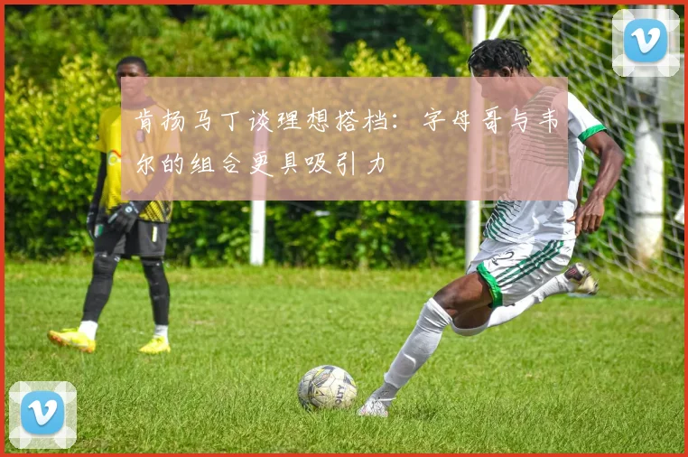 肯扬马丁谈理想搭档：字母哥与韦尔的组合更具吸引力