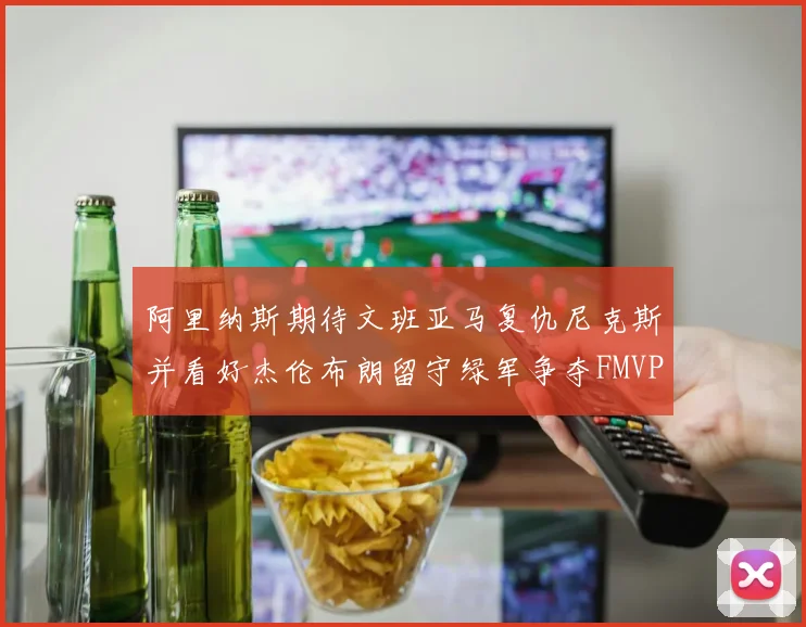 阿里纳斯期待文班亚马复仇尼克斯并看好杰伦布朗留守绿军争夺FMVP