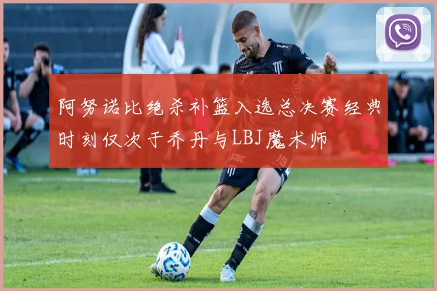 阿努诺比绝杀补篮入选总决赛经典时刻仅次于乔丹与LBJ魔术师