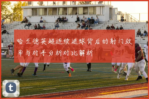 哈兰德英超连续进球背后的射门效率与对手分析对比解析
