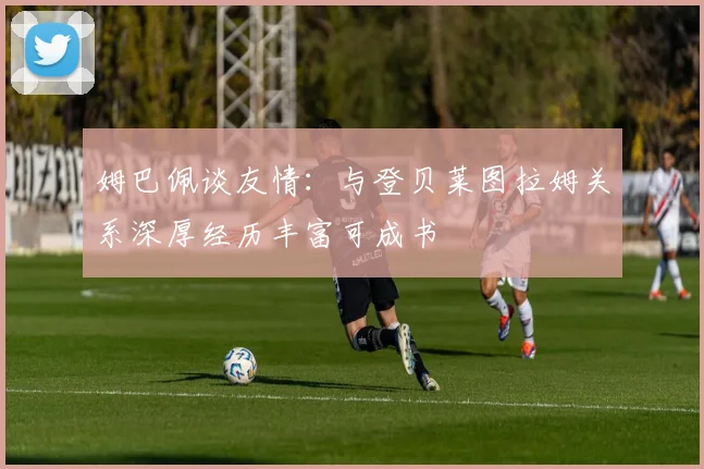 姆巴佩谈友情：与登贝莱图拉姆关系深厚经历丰富可成书