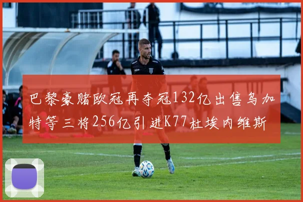 巴黎豪赌欧冠再夺冠132亿出售乌加特等三将256亿引进K77杜埃内维斯等五名新援
