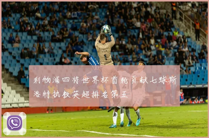 利物浦四将世界杯首轮贡献七球斯洛特执教英超排名第五
