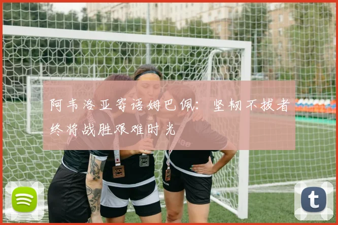 阿韦洛亚寄语姆巴佩：坚韧不拔者终将战胜艰难时光