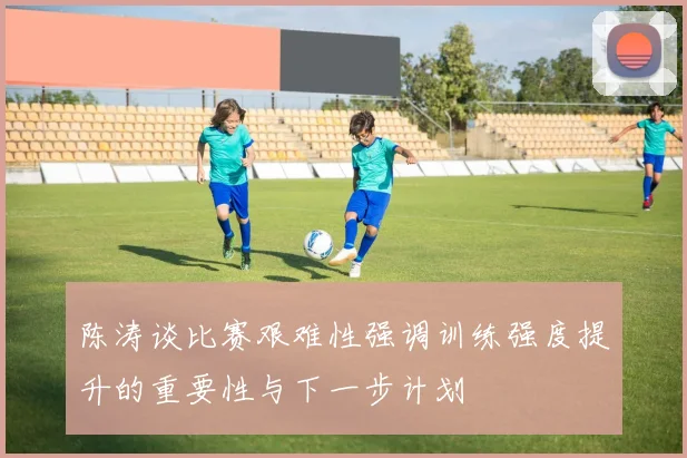 陈涛谈比赛艰难性强调训练强度提升的重要性与下一步计划
