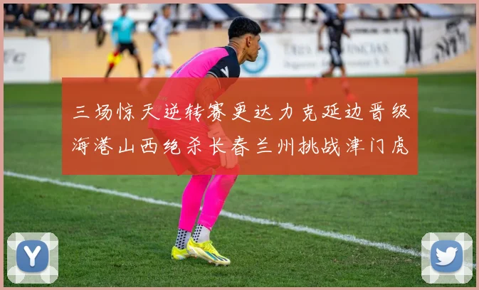 三场惊天逆转赛更达力克延边晋级海港山西绝杀长春兰州挑战津门虎