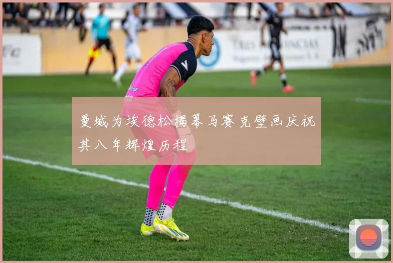 曼城为埃德松揭幕马赛克壁画庆祝其八年辉煌历程