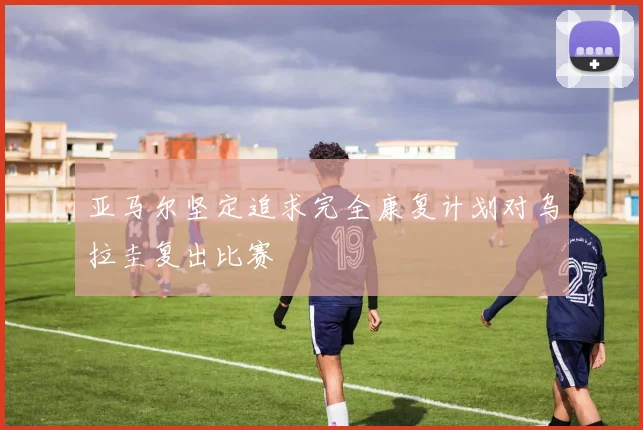 亚马尔坚定追求完全康复计划对乌拉圭复出比赛