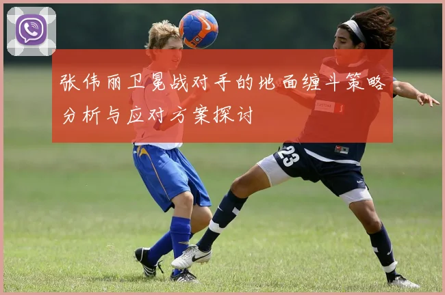 张伟丽卫冕战对手的地面缠斗策略分析与应对方案探讨